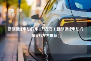 新能源纯电动汽车10万左右（新能源纯电动汽车10万左右推荐）