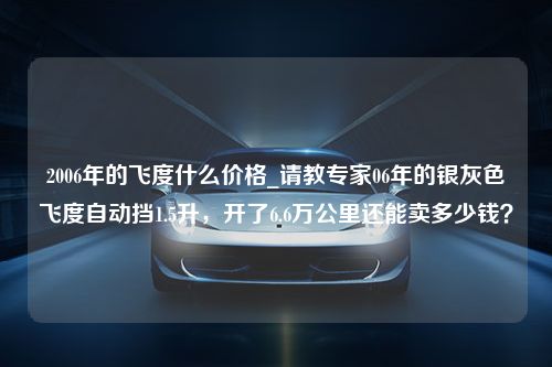 2006年的飞度什么价格_请教专家06年的银灰色飞度自动挡1.5升，开了6.6万公里还能卖多少钱？