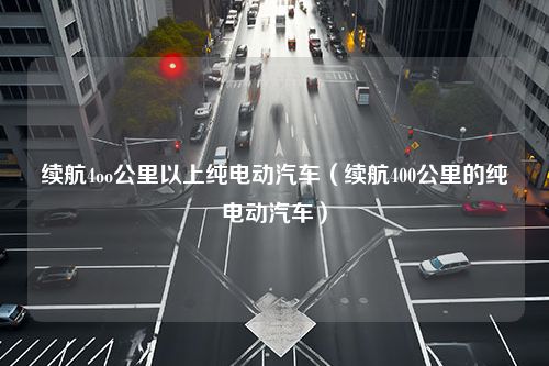 续航4oo公里以上纯电动汽车（续航400公里的纯电动汽车）