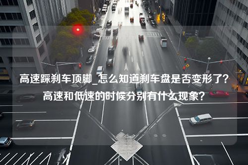 高速踩刹车顶脚_怎么知道刹车盘是否变形了？高速和低速的时候分别有什么现象？