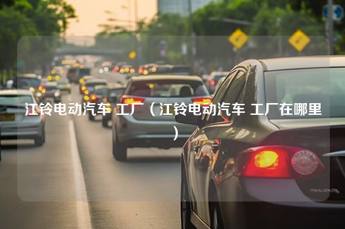 江铃电动汽车 工厂（江铃电动汽车 工厂在哪里）