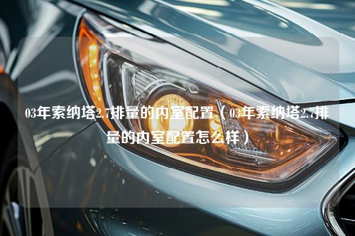 03年索纳塔2.7排量的内室配置（03年索纳塔2.7排量的内室配置怎么样）