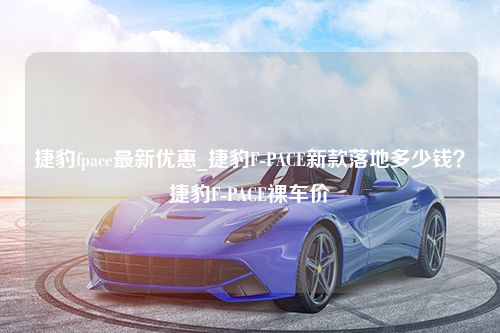 捷豹fpace最新优惠_捷豹F-PACE新款落地多少钱？捷豹F-PACE裸车价