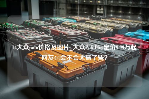 14大众polo价格及图片_大众PoloPlus定价9.99万起网友：会不会太高了些？