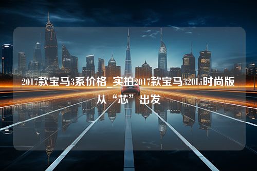 2017款宝马3系价格_实拍2017款宝马320Li时尚版从“芯”出发