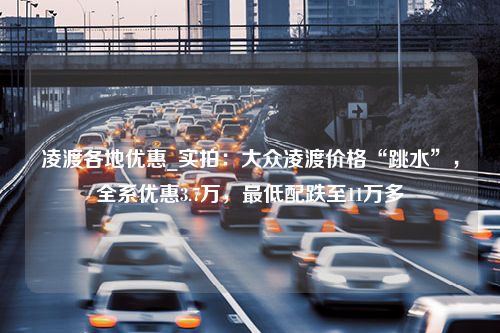 凌渡各地优惠_实拍：大众凌渡价格“跳水”，全系优惠3.7万，最低配跌至11万多