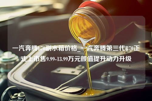 一汽奔腾b70副水箱价格_一汽奔腾第三代B70正式上市售9.99-13.99万元颜值提升动力升级