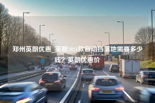 郑州英朗优惠_英朗2021款自动挡落地需要多少钱？英朗优惠价