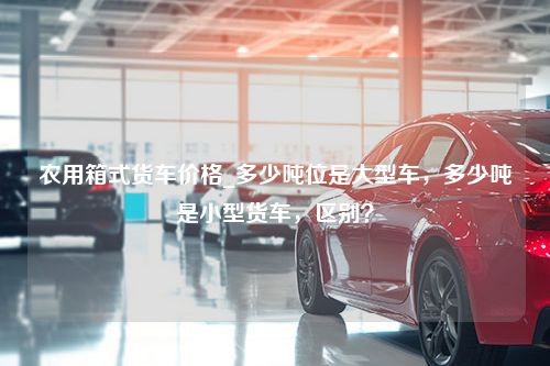 农用箱式货车价格_多少吨位是大型车，多少吨是小型货车，区别？