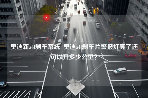 奥迪新a4l刹车系统_奥迪a4l刹车片警报灯亮了还可以开多少公里？