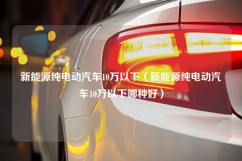 新能源纯电动汽车10万以下（新能源纯电动汽车10万以下哪种好）