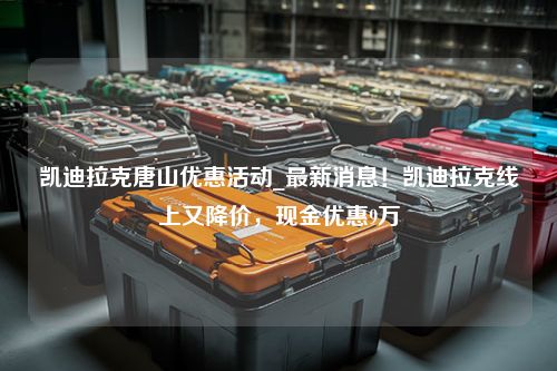 凯迪拉克唐山优惠活动_最新消息！凯迪拉克线上又降价，现金优惠9万