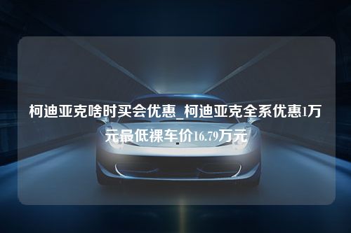 柯迪亚克啥时买会优惠_柯迪亚克全系优惠1万元最低裸车价16.79万元