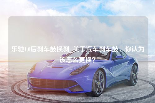 乐驰1.0后刹车鼓换刹_关于汽车刹车鼓，你认为该怎么更换？