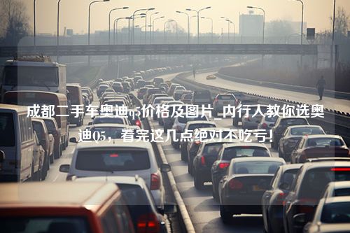 成都二手车奥迪q5价格及图片_内行人教你选奥迪Q5，看完这几点绝对不吃亏！