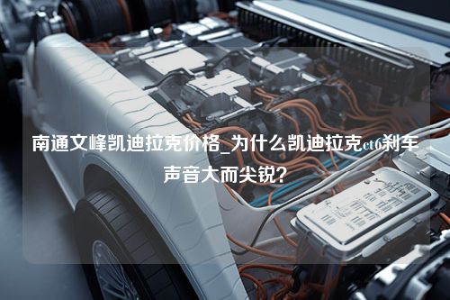 南通文峰凯迪拉克价格_为什么凯迪拉克ct6刹车声音大而尖锐？