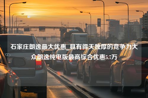 石家庄朗逸最大优惠_具有得天独厚的竞争力大众朗逸纯电版最高综合优惠5.7万