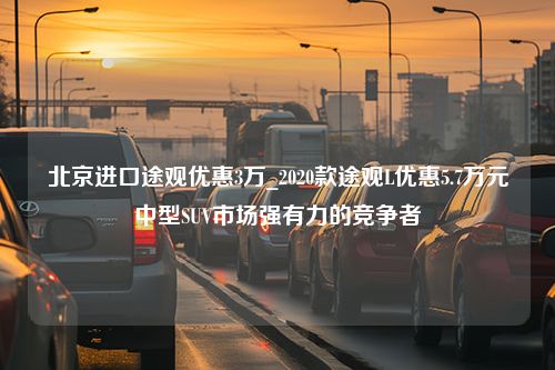 北京进口途观优惠3万_2020款途观L优惠5.7万元中型SUV市场强有力的竞争者