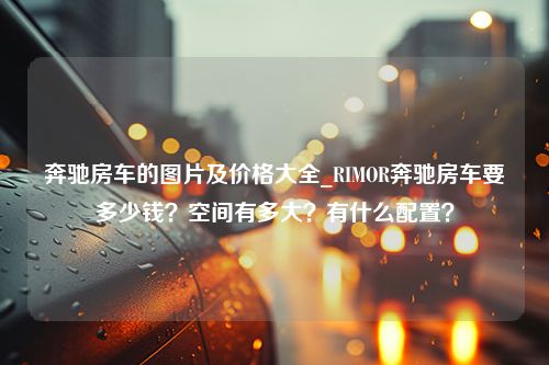 奔驰房车的图片及价格大全_RIMOR奔驰房车要多少钱？空间有多大？有什么配置？