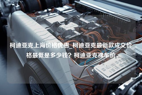 柯迪亚克上海价格优惠_柯迪亚克最新款成交价格最低是多少钱？柯迪亚克裸车价