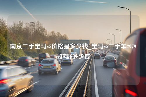 南京二手宝马x5价格是多少钱_宝马x5二手车2979cc越野多少钱