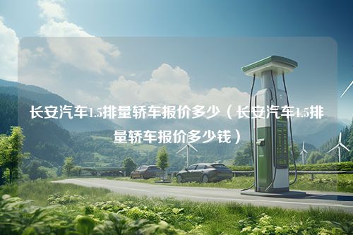 长安汽车1.5排量轿车报价多少（长安汽车1.5排量轿车报价多少钱）