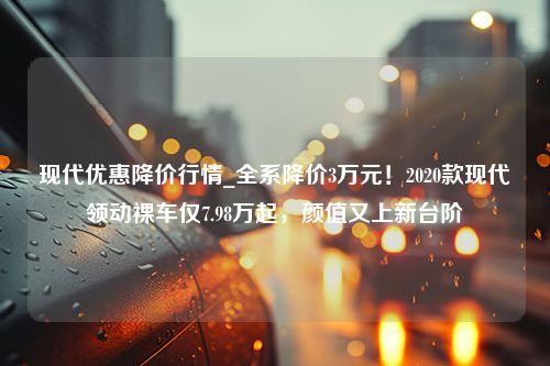 现代优惠降价行情_全系降价3万元！2020款现代领动裸车仅7.98万起，颜值又上新台阶