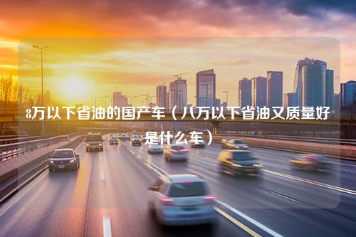 8万以下省油的国产车（八万以下省油又质量好是什么车）