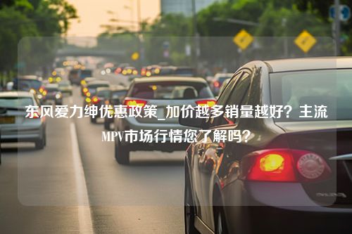 东风爱力绅优惠政策_加价越多销量越好？主流MPV市场行情您了解吗？