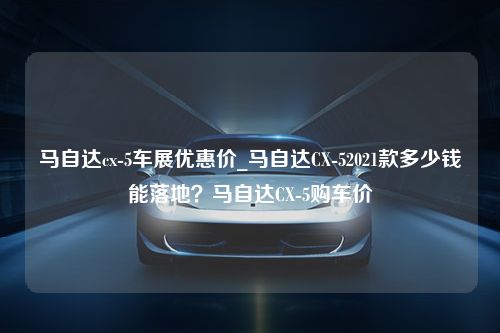 马自达cx-5车展优惠价_马自达CX-52021款多少钱能落地？马自达CX-5购车价