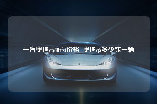 一汽奥迪q540tfsi价格_奥迪q5多少钱一辆