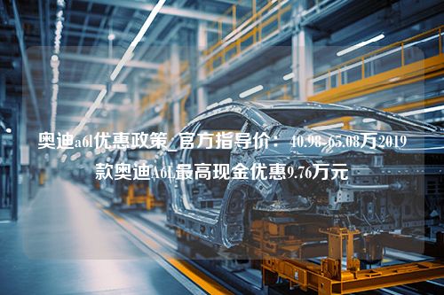 奥迪a6l优惠政策_官方指导价：40.98-65.08万2019款奥迪A6L最高现金优惠9.76万元