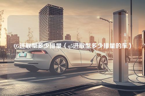 Q5进取型多少排量（q5进取型多少排量的车）