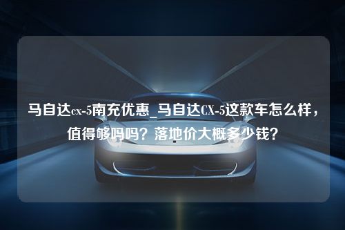 马自达cx-5南充优惠_马自达CX-5这款车怎么样，值得够吗吗？落地价大概多少钱？