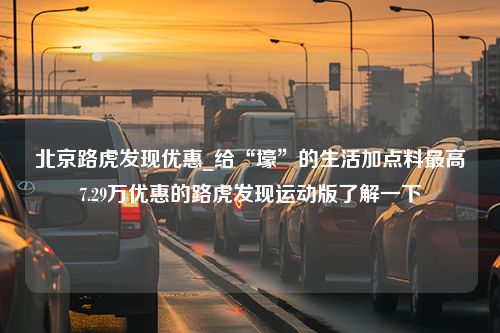 北京路虎发现优惠_给“壕”的生活加点料最高7.29万优惠的路虎发现运动版了解一下