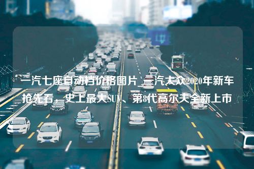 一汽七座自动档价格图片_一汽大众2020年新车抢先看，史上最大SUV、第8代高尔夫全新上市