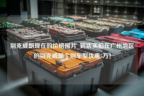 别克威朗现在的价格图片_到店实拍在广州地区的别克威朗个别车型优惠5万！