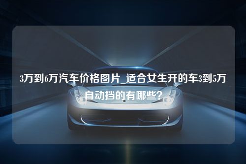 3万到6万汽车价格图片_适合女生开的车3到5万自动挡的有哪些？