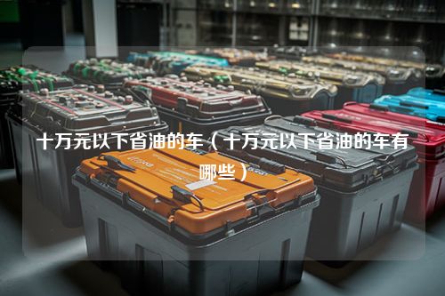 十万元以下省油的车（十万元以下省油的车有哪些）