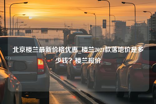 北京楼兰最新价格优惠_楼兰2021款落地价是多少钱？楼兰报价