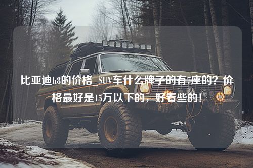 比亚迪h8的价格_SUV车什么牌子的有7座的？价格最好是15万以下的，好看些的！