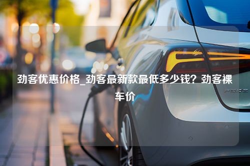 劲客优惠价格_劲客最新款最低多少钱？劲客裸车价