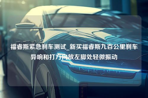 福睿斯紧急刹车测试_新买福睿斯九百公里刹车异响和打方向放左脚处轻微振动