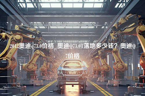 2012奥迪q73.0价格_奥迪Q73.0T落地多少钱？奥迪Q7价格