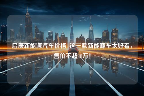 启辰新能源汽车价格_这三款新能源车太好看，售价不超18万！