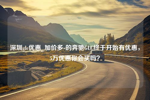 深圳glc优惠_加价多-的奔驰GLC终于开始有优惠，5万优惠你会买吗？