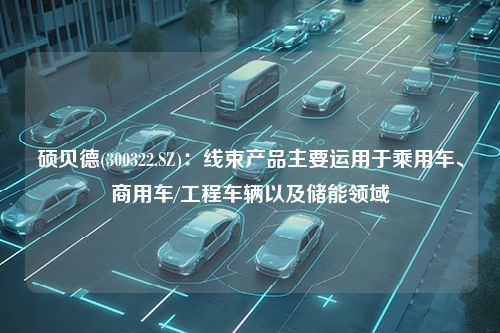 硕贝德(300322.SZ)：线束产品主要运用于乘用车、商用车/工程车辆以及储能领域