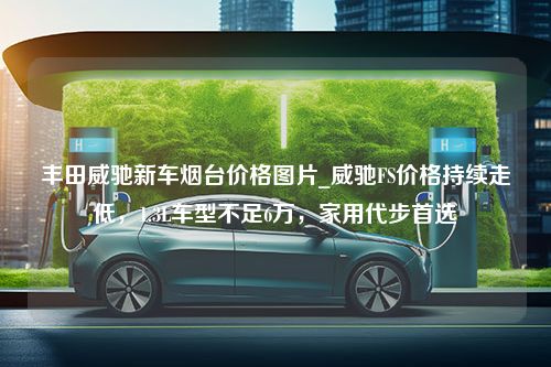 丰田威驰新车烟台价格图片_威驰FS价格持续走低，1.3L车型不足6万，家用代步首选