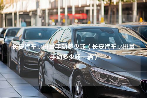 长安汽车1.6排量手动多少钱（长安汽车1.6排量手动多少钱一辆）