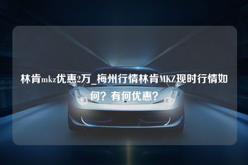 林肯mkz优惠2万_梅州行情林肯MKZ现时行情如何？有何优惠？